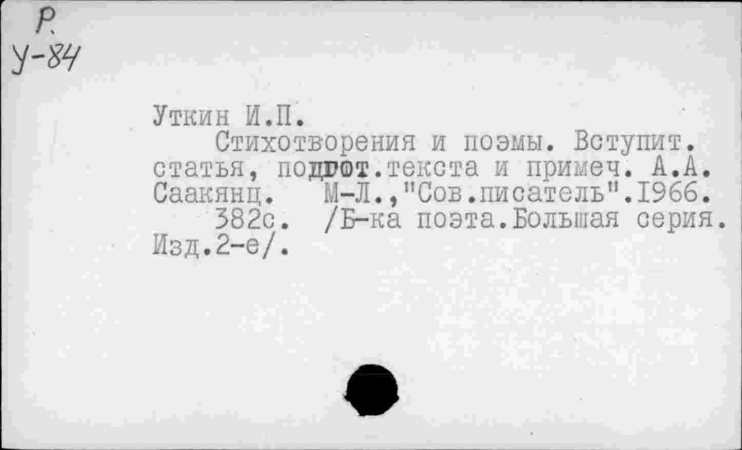 ﻿Уткин И.П.
Стихотворения и поэмы. Вступит, статья, подгот.текста и примеч. А.А. Саакянц. М-Л.,"Сов.писатель”.1966.
382с. /Б-ка поэта.Большая серия.
Изд.2-е/.